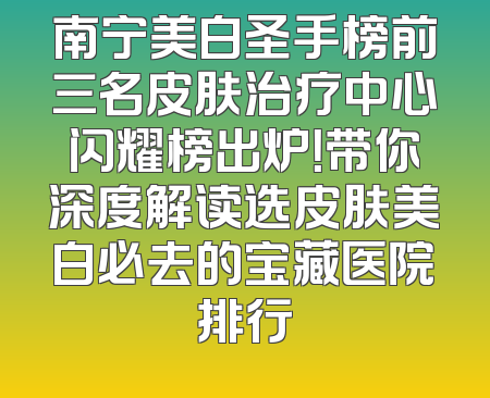 南宁美白圣手榜前三名皮肤治疗中心闪耀榜出炉！带你深度解读选皮肤美白必去的宝藏医院排行