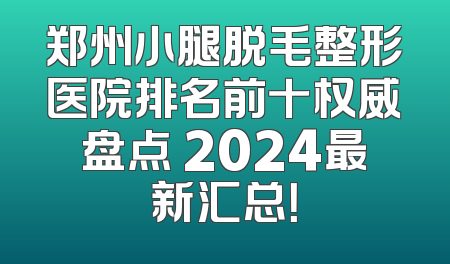 郑州小腿脱毛整形医院排名前十权威盘点 2024最新汇总！