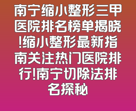 南宁缩小整形三甲医院排名榜单揭晓！缩小整形最新指南关注热门医院排行！南宁切除法排名探秘