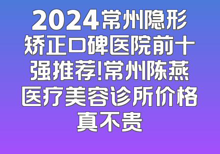 2024常州隐形矫正口碑医院前十强推荐！常州陈燕医疗美容诊所价格真不贵
