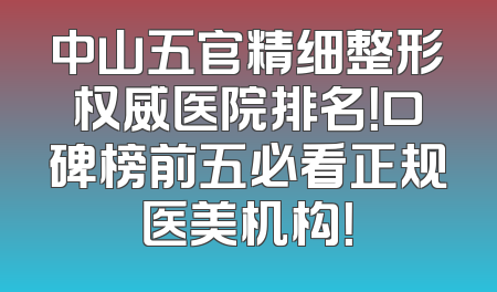 中山五官精细整形权威医院排名！口碑榜前五必看正规医美机构！