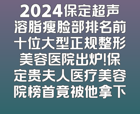 2024保定超声溶脂瘦脸部排名前十位大型正规整形美容医院出炉！保定贵夫人医疗美容院榜首竟被他拿下