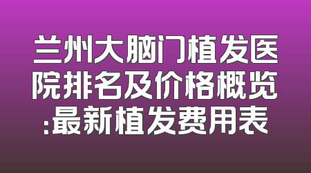 兰州大脑门植发医院排名及价格概览：最新植发费用表