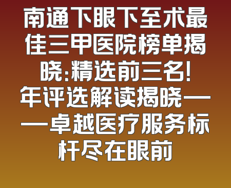 南通下眼下至术最佳三甲医院榜单揭晓：精选前三名！年评选解读揭晓——卓越医疗服务标杆尽在眼前