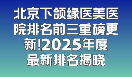 北京下颌缘医美医院排名前三重磅更新！2025年度最新排名揭晓