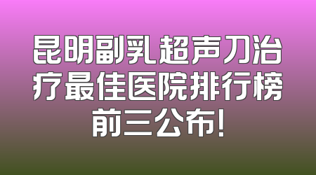昆明副乳超声刀治疗最佳医院排行榜前三公布！