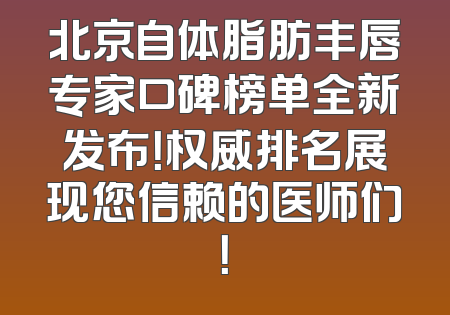 北京自体脂肪丰唇专家口碑榜单全新发布！权威排名展现您信赖的医师们！