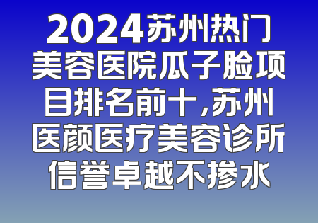 2024苏州热门美容医院瓜子脸项目排名前十，苏州医颜医疗美容诊所信誉卓越不掺水