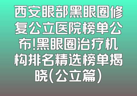 西安眼部黑眼圈修复公立医院榜单公布！黑眼圈治疗机构排名精选榜单揭晓（公立篇）