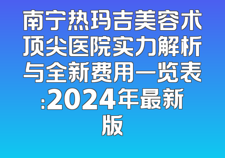 南宁热玛吉美容术顶尖医院实力解析与全新费用一览表：2024年最新版