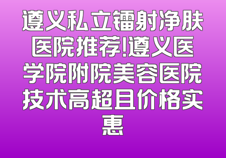 遵义私立镭射净肤医院推荐！遵义医学院附院美容医院技术高超且价格实惠