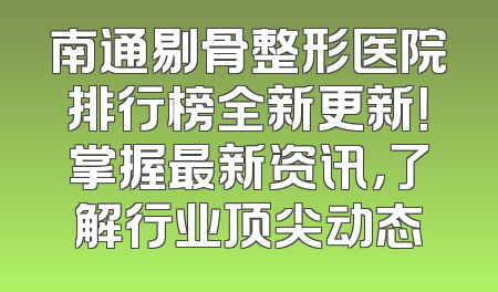 南通剔骨整形医院排行榜全新更新！掌握最新资讯，了解行业顶尖动态