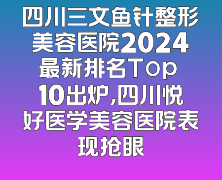四川三文鱼针整形美容医院2024最新排名Top 10出炉，四川悦好医学美容医院表现抢眼