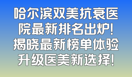哈尔滨双美抗衰医院最新排名出炉！揭晓最新榜单体验升级医美新选择！