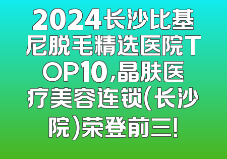 2024长沙比基尼脱毛精选医院TOP10，晶肤医疗美容连锁（长沙院）荣登前三！