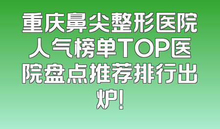 重庆鼻尖整形医院人气榜单TOP医院盘点推荐排行出炉！
