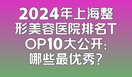 2024年上海整形美容医院排名TOP10大公开：哪些最优秀？