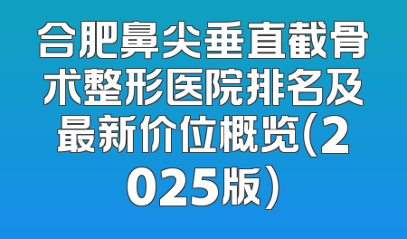 合肥鼻尖垂直截骨术整形医院排名及最新价位概览（2025版）