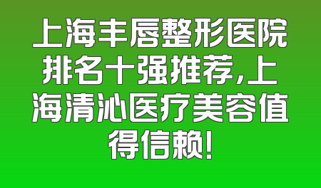 上海丰唇整形医院排名十强推荐，上海清沁医疗美容值得信赖！