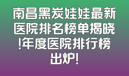 南昌黑炭娃娃最新医院排名榜单揭晓！年度医院排行榜出炉！