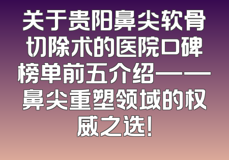 关于贵阳鼻尖软骨切除术的医院口碑榜单前五介绍——鼻尖重塑领域的权威之选！