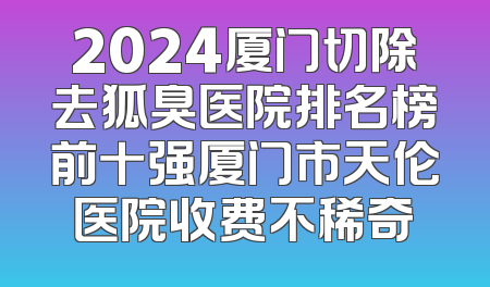 2024厦门切除去狐臭医院排名榜前十强厦门市天伦医院收费不稀奇