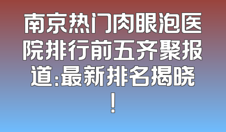 南京热门肉眼泡医院排行前五齐聚报道：最新排名揭晓！