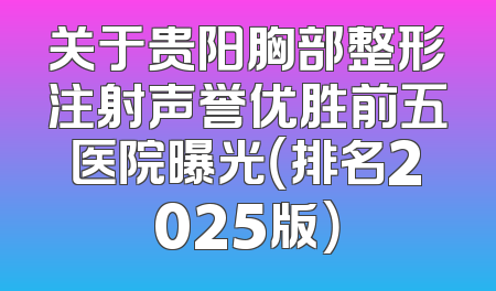 关于贵阳胸部整形注射声誉优胜前五医院曝光（排名2025版）