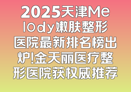 2025天津Melody嫩肤整形医院最新排名榜出炉！金天丽医疗整形医院获权威推荐