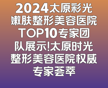 2024太原彩光嫩肤整形美容医院TOP10专家团队展示！太原时光整形美容医院权威专家荟萃