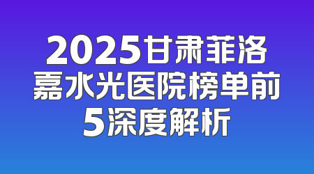 2025甘肃菲洛嘉水光医院榜单前5深度解析