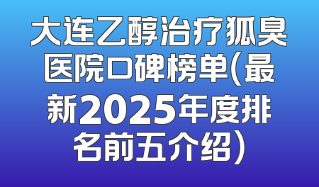 大连乙醇治疗狐臭医院口碑榜单（最新2025年度排名前五介绍）