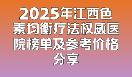 2025年江西色素均衡疗法权威医院榜单及参考价格分享