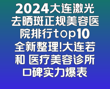2024大连激光去晒斑正规美容医院排行top10全新整理！大连若和珺医疗美容诊所口碑实力爆表