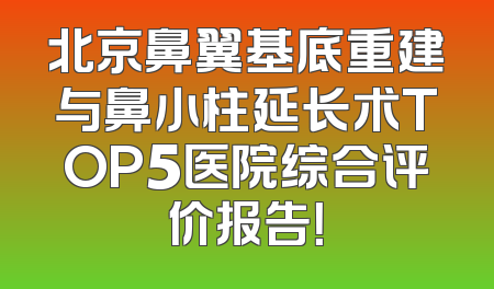 北京鼻翼基底重建与鼻小柱延长术TOP5医院综合评价报告！