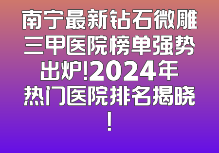 南宁最新钻石微雕三甲医院榜单强势出炉！2024年热门医院排名揭晓！