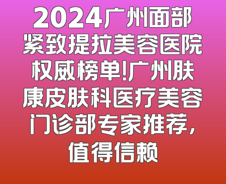 2024广州面部紧致提拉美容医院权威榜单！广州肤康皮肤科医疗美容门诊部专家推荐，值得信赖