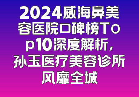 2024威海鼻美容医院口碑榜Top10深度解析，孙玉医疗美容诊所风靡全城