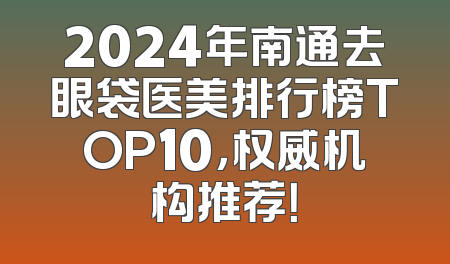 2024年南通去眼袋医美排行榜TOP10，权威机构推荐！