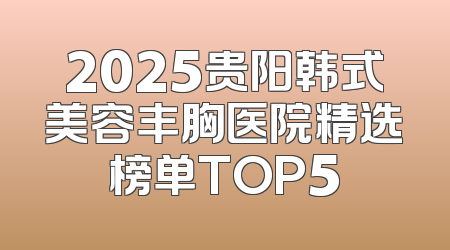 2025贵阳韩式美容丰胸医院精选榜单TOP5