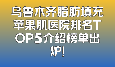 乌鲁木齐脂肪填充苹果肌医院排名TOP5介绍榜单出炉！