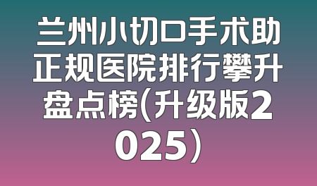 兰州小切口手术助正规医院排行攀升盘点榜（升级版2025）