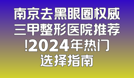 南京去黑眼圈权威三甲整形医院推荐！2024年热门选择指南