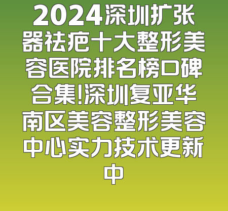 2024深圳扩张器祛疤十大整形美容医院排名榜口碑合集！深圳复亚华南区美容整形美容中心实力技术更新中