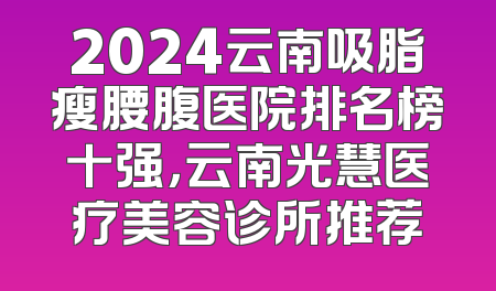 2024云南吸脂瘦腰腹医院排名榜十强，云南光慧医疗美容诊所推荐