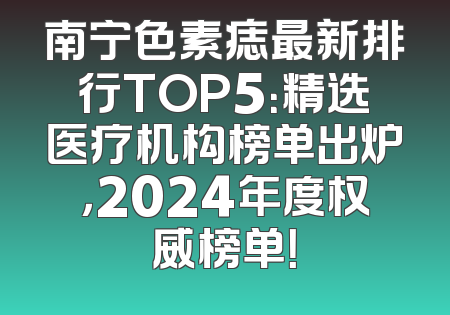 南宁色素痣最新排行TOP5：精选医疗机构榜单出炉，2024年度权威榜单！