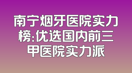 南宁烟牙医院实力榜：优选国内前三甲医院实力派