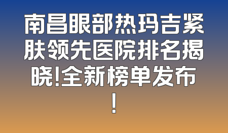 南昌眼部热玛吉紧肤领先医院排名揭晓！全新榜单发布！