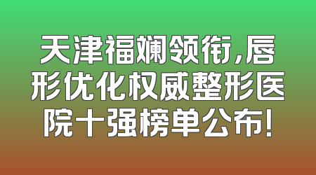 天津福斓领衔，唇形优化权威整形医院十强榜单公布！