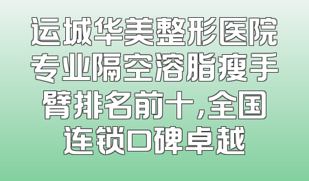 运城华美整形医院专业隔空溶脂瘦手臂排名前十，全国连锁口碑卓越